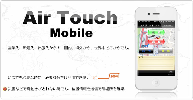 AirTouch Mobile 営業先、派遣先、出張先から、世界中どこからでも勤怠(入退室)管理。いつでも必要な時に、必要な分だけ利用できる。ケイタイ、スマートフォン(iPhone,android)に対応。位置情報(GPS)システムにより実際の居場所の確認ができます。災害などで身動きがとれない時でも安心、緊急時にも位置情報が役に立ちます。